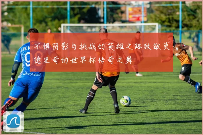 不惧阴影与挑战的英雄之路致敬莫德里奇的世界杯传奇之舞