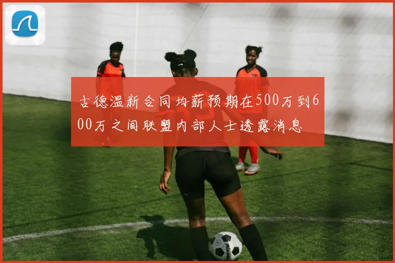 古德温新合同均薪预期在500万到600万之间联盟内部人士透露消息