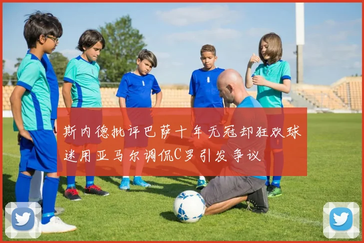 斯内德批评巴萨十年无冠却狂欢球迷用亚马尔调侃C罗引发争议
