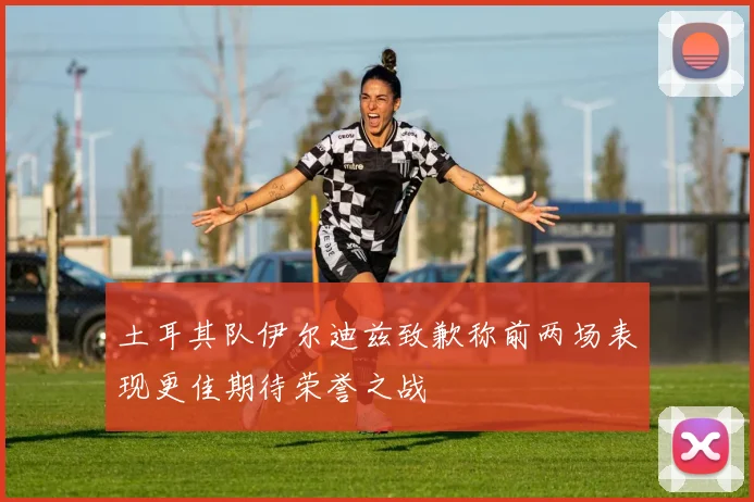 土耳其队伊尔迪兹致歉称前两场表现更佳期待荣誉之战