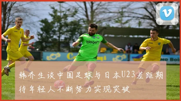 韩乔生谈中国足球与日本U23差距期待年轻人不断努力实现突破