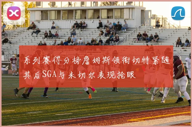 系列赛得分榜詹姆斯领衔切特紧随其后SGA与米切尔表现抢眼