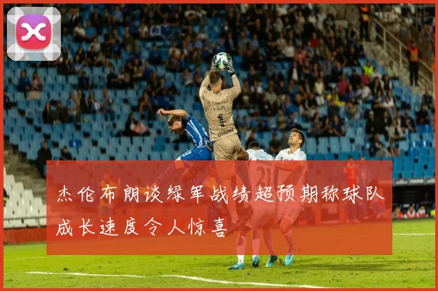 杰伦布朗谈绿军战绩超预期称球队成长速度令人惊喜