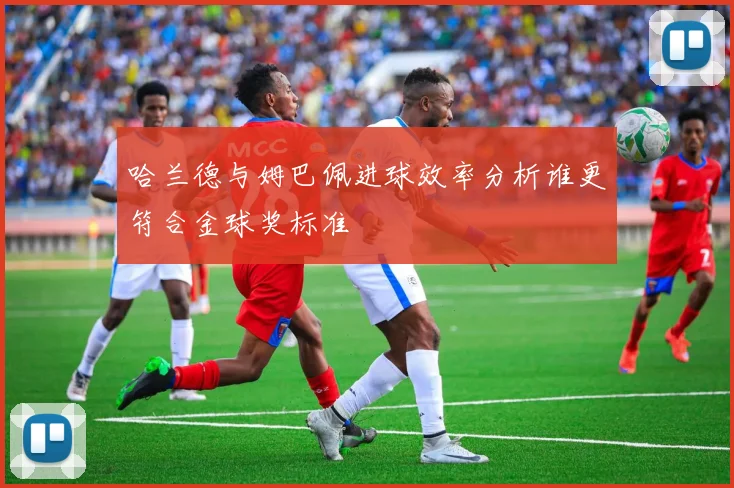 哈兰德与姆巴佩进球效率分析谁更符合金球奖标准