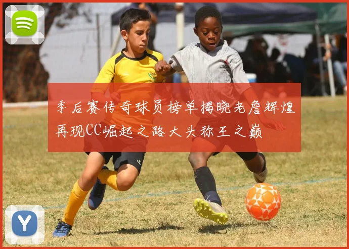 季后赛传奇球员榜单揭晓老詹辉煌再现CC崛起之路大头称王之巅