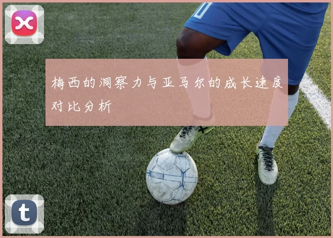 梅西的洞察力与亚马尔的成长速度对比分析