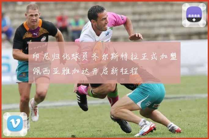 印尼归化球员齐尔斯特拉正式加盟佩西亚雅加达开启新征程