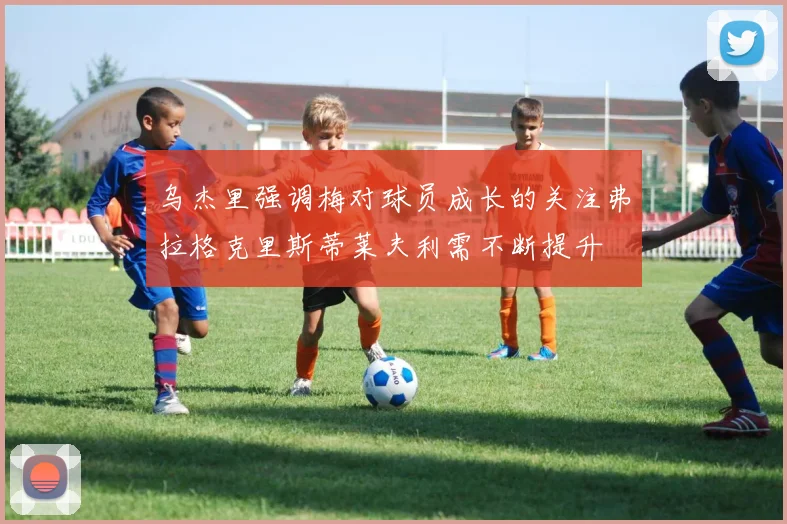 乌杰里强调梅对球员成长的关注弗拉格克里斯蒂莱夫利需不断提升