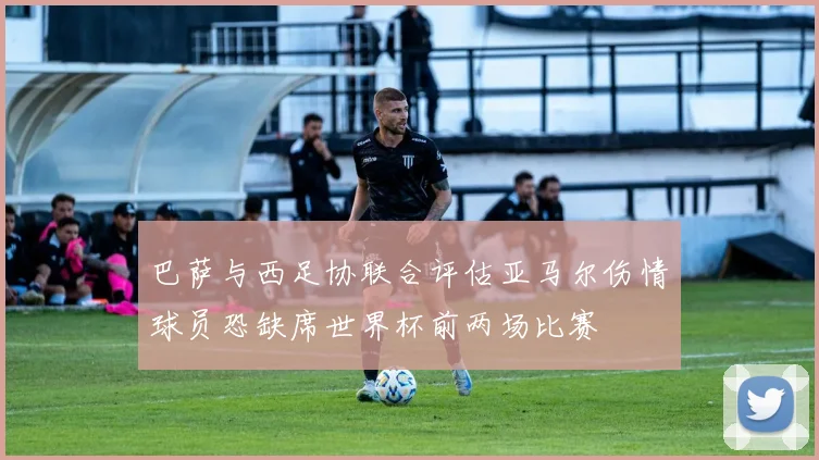 巴萨与西足协联合评估亚马尔伤情球员恐缺席世界杯前两场比赛