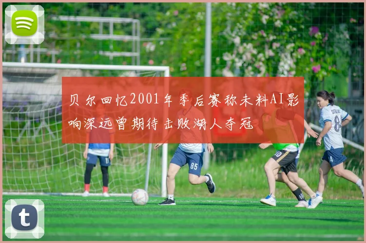 贝尔回忆2001年季后赛称未料AI影响深远曾期待击败湖人夺冠