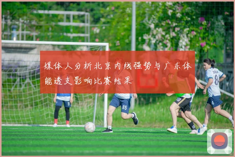 媒体人分析北京内线强势与广东体能透支影响比赛结果