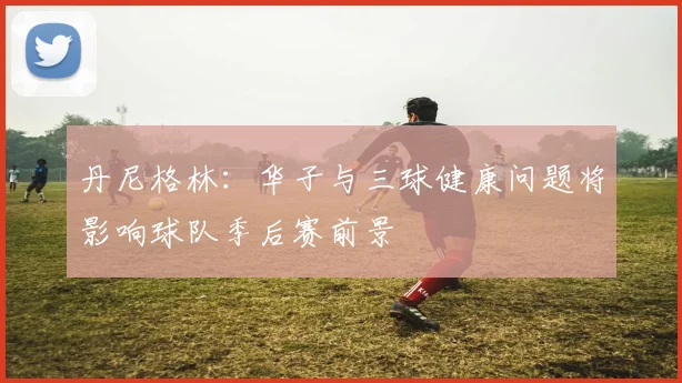 丹尼格林：华子与三球健康问题将影响球队季后赛前景