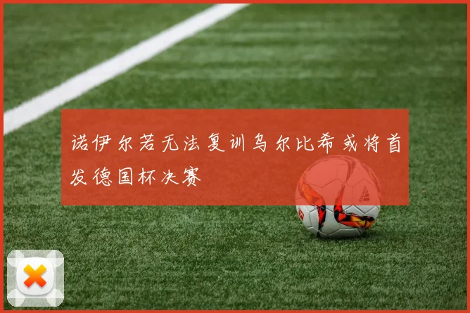 诺伊尔若无法复训乌尔比希或将首发德国杯决赛