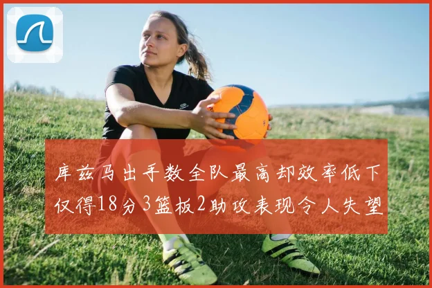 库兹马出手数全队最高却效率低下仅得18分3篮板2助攻表现令人失望