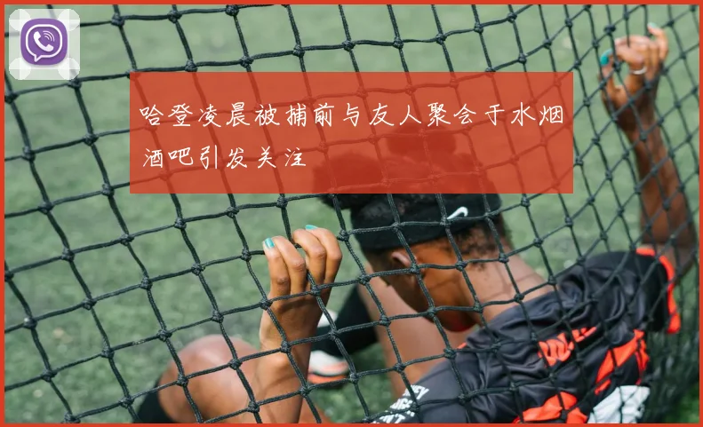 哈登凌晨被捕前与友人聚会于水烟酒吧引发关注