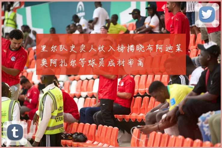里尔队史卖人收入榜揭晓布阿迪莱奥阿扎尔等球员成材率高