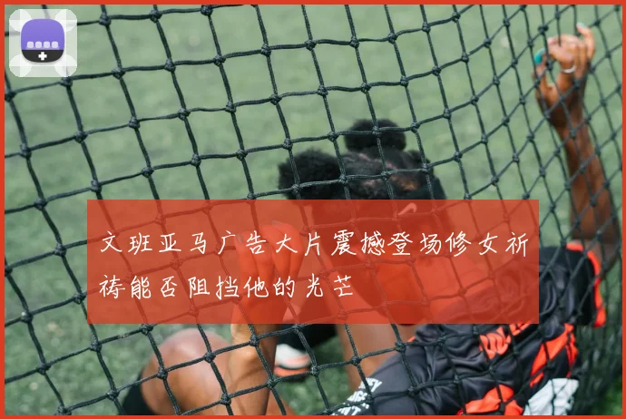 文班亚马广告大片震撼登场修女祈祷能否阻挡他的光芒