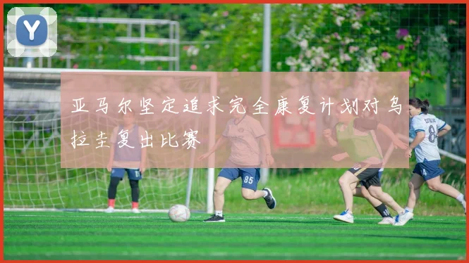 亚马尔坚定追求完全康复计划对乌拉圭复出比赛