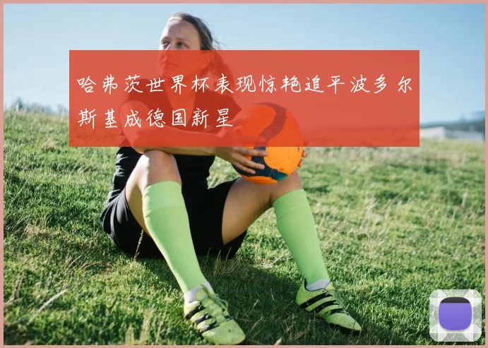 哈弗茨世界杯表现惊艳追平波多尔斯基成德国新星