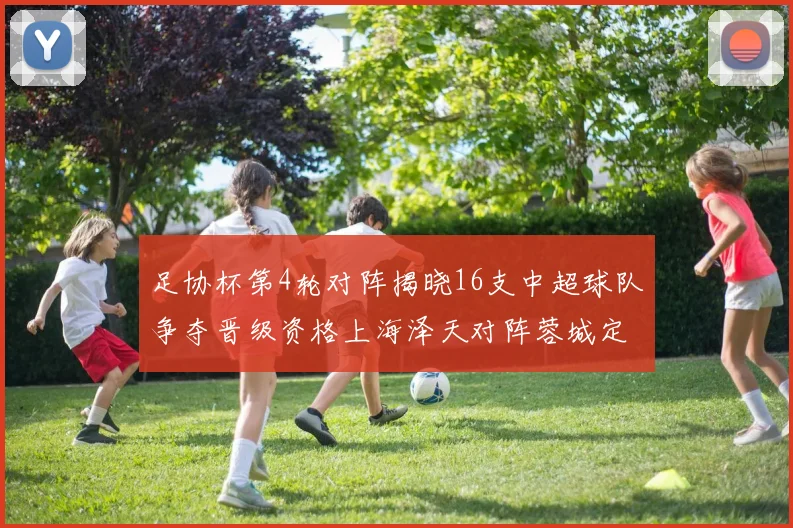 足协杯第4轮对阵揭晓16支中超球队争夺晋级资格上海泽天对阵蓉城定于6月20日19时30分