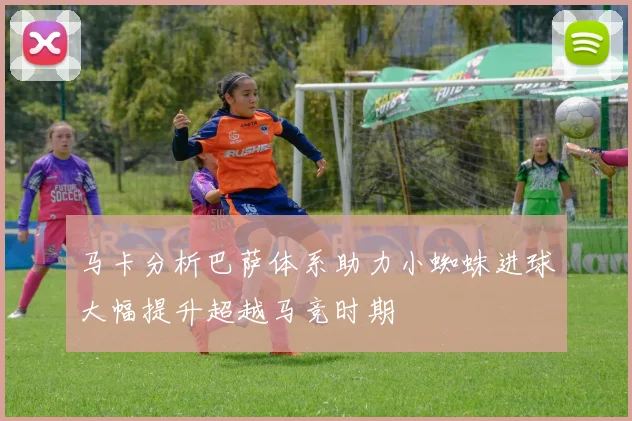 马卡分析巴萨体系助力小蜘蛛进球大幅提升超越马竞时期
