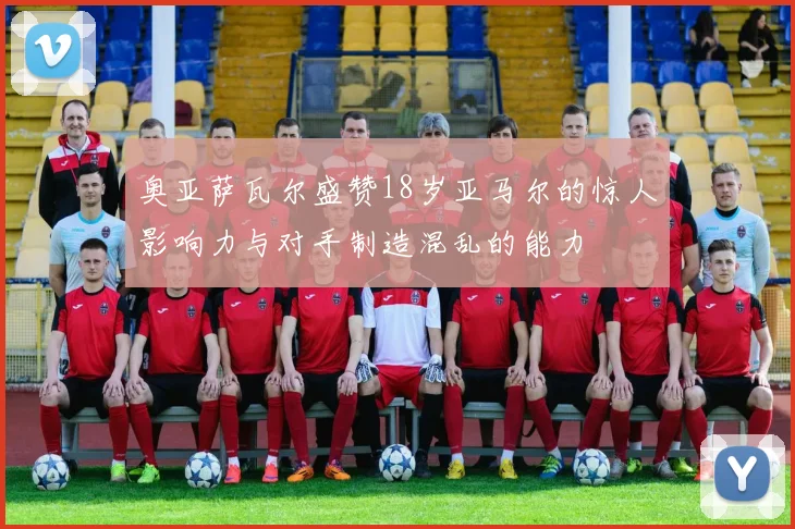 奥亚萨瓦尔盛赞18岁亚马尔的惊人影响力与对手制造混乱的能力