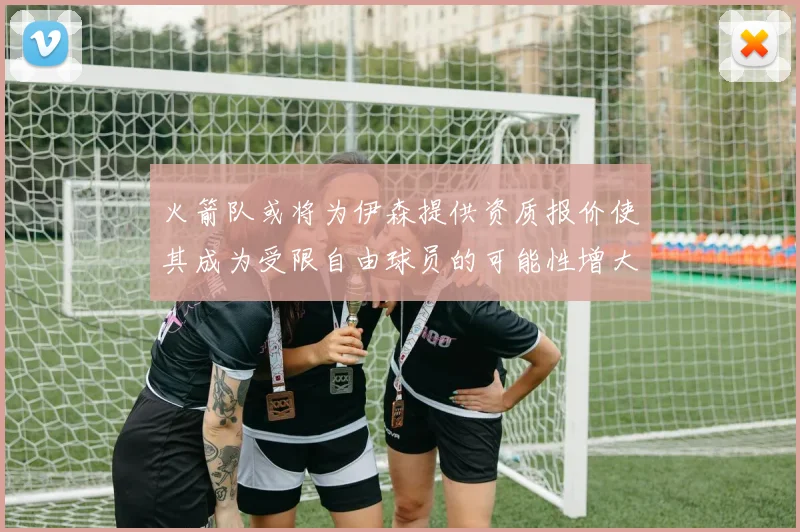火箭队或将为伊森提供资质报价使其成为受限自由球员的可能性增大