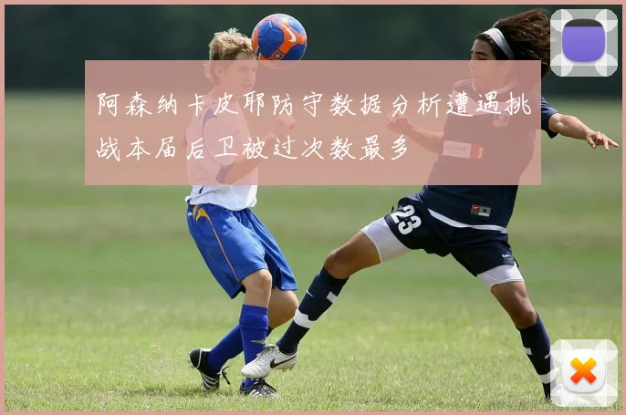 阿森纳卡皮耶防守数据分析遭遇挑战本届后卫被过次数最多